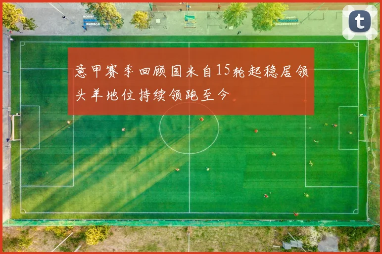 意甲赛季回顾国米自15轮起稳居领头羊地位持续领跑至今