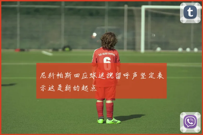 尼科帕斯回应球迷挽留呼声坚定表示这是新的起点