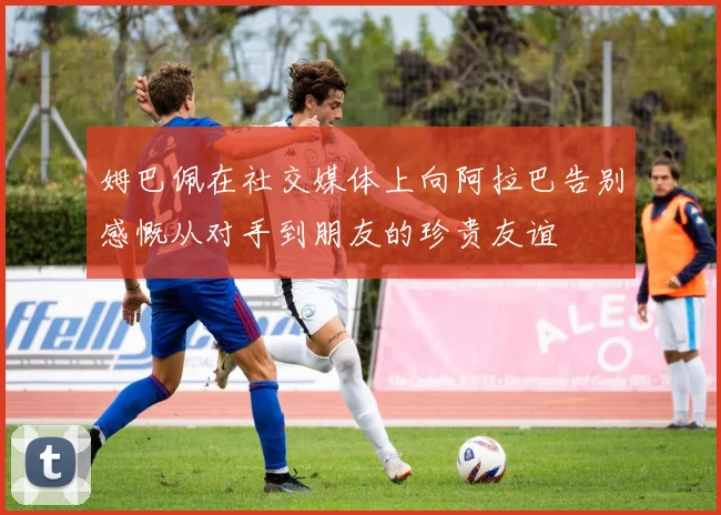 姆巴佩在社交媒体上向阿拉巴告别感慨从对手到朋友的珍贵友谊