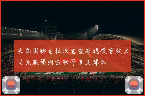法国国脚吉拉沃吉宣布退役曾效力马竞狼堡利兹联等多支球队