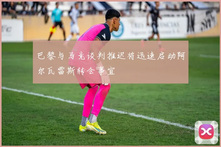 巴黎与马竞谈判推迟将迅速启动阿尔瓦雷斯转会事宜