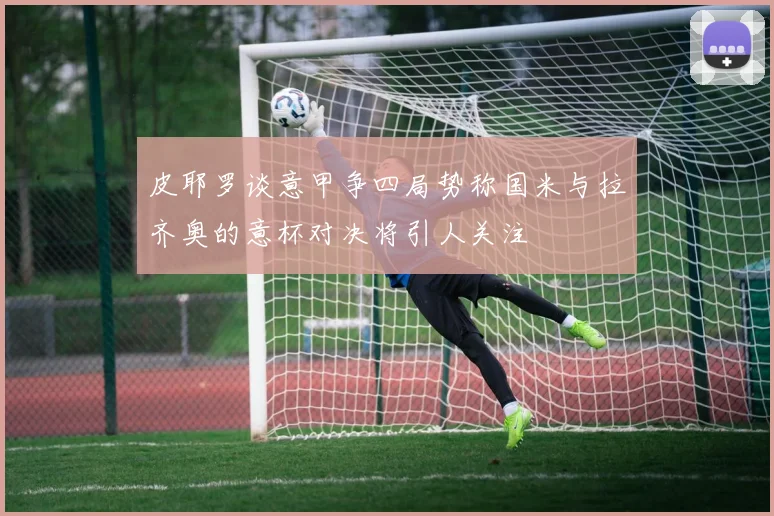 皮耶罗谈意甲争四局势称国米与拉齐奥的意杯对决将引人关注