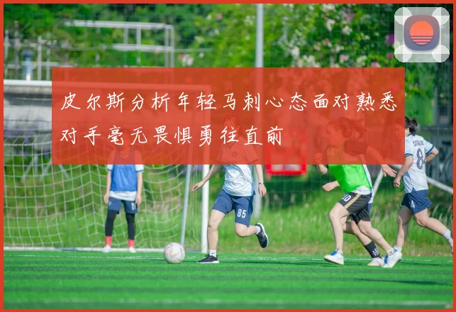 皮尔斯分析年轻马刺心态面对熟悉对手毫无畏惧勇往直前