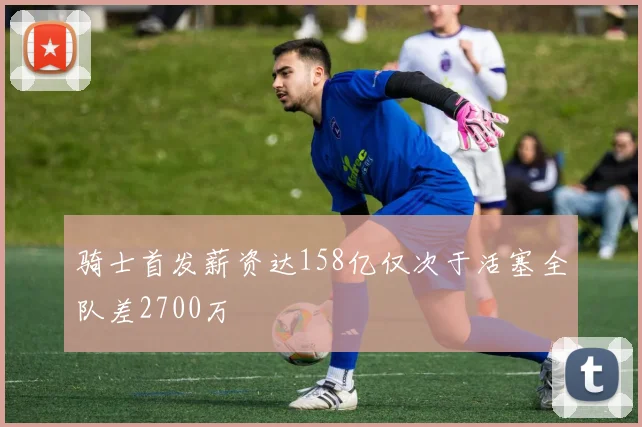 骑士首发薪资达158亿仅次于活塞全队差2700万