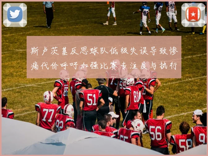 斯卢茨基反思球队低级失误导致惨痛代价呼吁加强比赛专注度与执行力