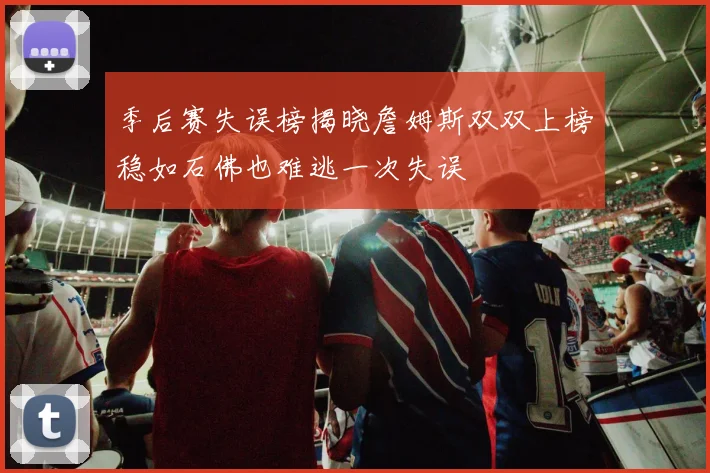 季后赛失误榜揭晓詹姆斯双双上榜稳如石佛也难逃一次失误
