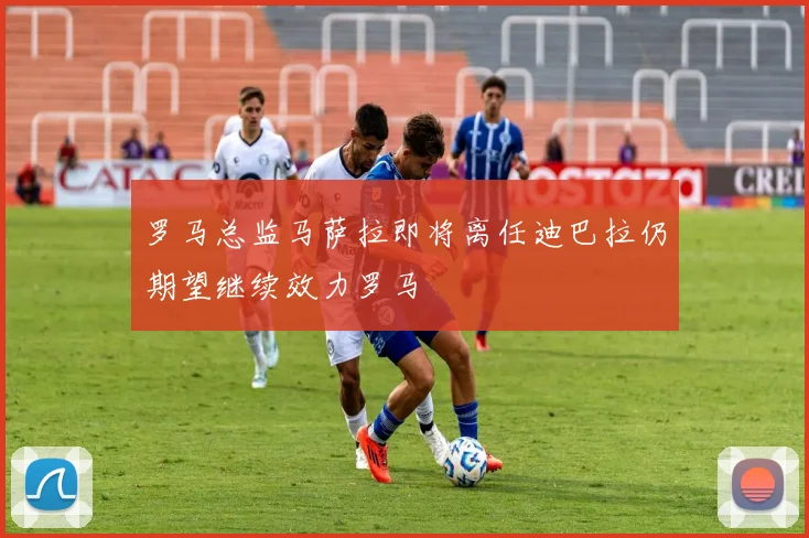 罗马总监马萨拉即将离任迪巴拉仍期望继续效力罗马