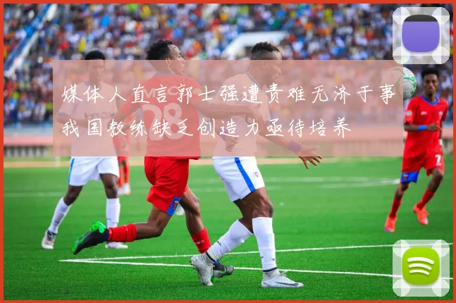 媒体人直言郭士强遭责难无济于事我国教练缺乏创造力亟待培养