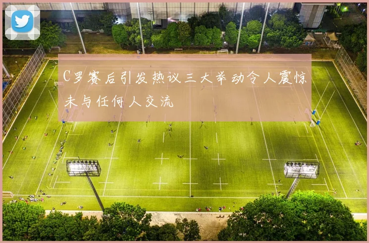 C罗赛后引发热议三大举动令人震惊未与任何人交流
